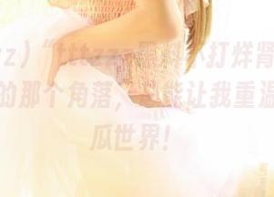 “tttzzz黑料不打烊肾虚入口”发现的那个角落，总能让我重温奇妙的瓜世界！