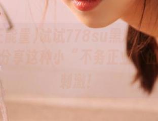 试试778su黑料正能量的入口吧，分享这种小“不务正业”的快感超刺激！